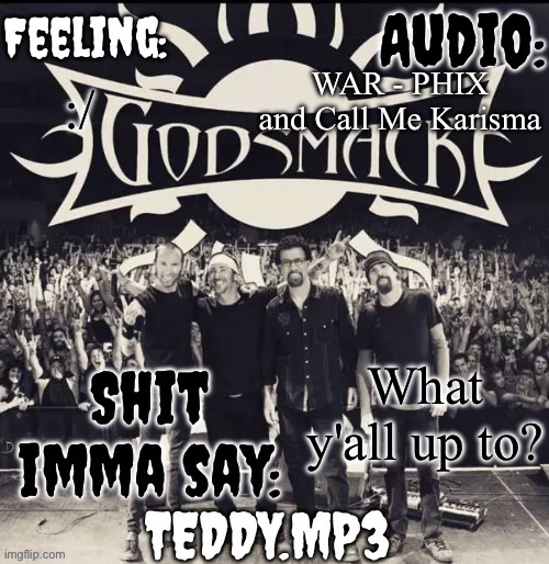 I'm just chilling and bopping to music | WAR - PHIX and Call Me Karisma; :/; What y'all up to? | image tagged in teddy's godsmack template | made w/ Imgflip meme maker