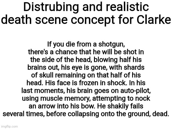 Distrubing and realistic death scene concept for Clarke; If you die from a shotgun, there's a chance that he will be shot in the side of the head, blowing half his brains out, his eye is gone, with shards of skull remaining on that half of his head. His face is frozen in shock. In his last moments, his brain goes on auto-pilot, using muscle memory, attempting to nock an arrow into his bow. He shakily fails several times, before collapsing onto the ground, dead. | made w/ Imgflip meme maker