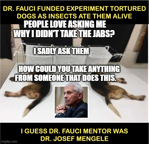 Fauci torturing dogs | PEOPLE LOVE ASKING ME WHY I DIDN'T TAKE THE JABS? I SADLY ASK THEM                                         HOW COULD YOU TAKE ANYTHING FROM SOMEONE THAT DOES THIS. | image tagged in fauci torturing dogs | made w/ Imgflip meme maker