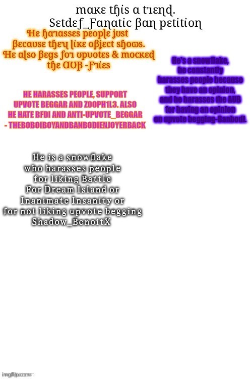 I am addicted to the yuji syuku font | He is a snowflake who harasses people for liking Battle For Dream Island or Inanimate Insanity or for not liking upvote begging
Shadow_BenoitX | made w/ Imgflip meme maker