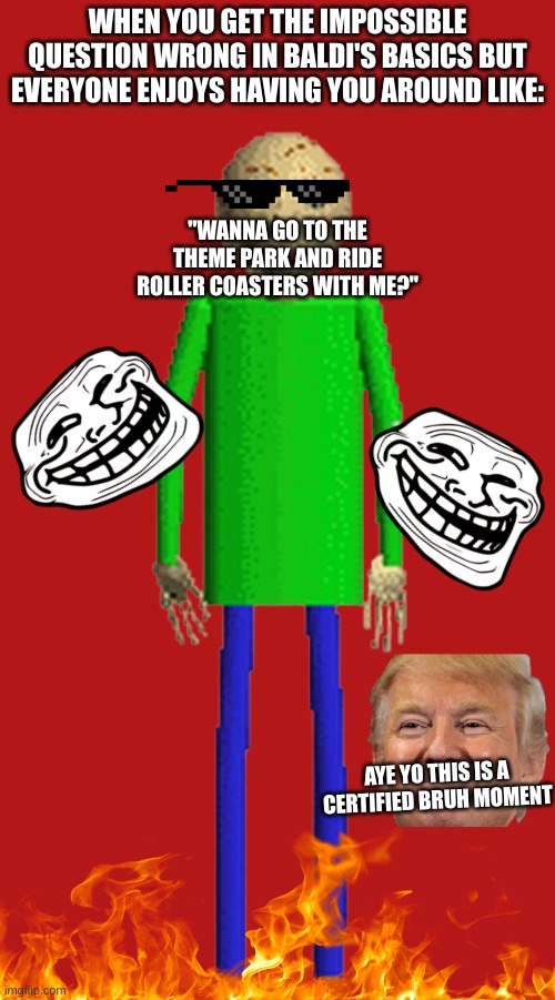 Baldi The Bruh Man | WHEN YOU GET THE IMPOSSIBLE QUESTION WRONG IN BALDI'S BASICS BUT EVERYONE ENJOYS HAVING YOU AROUND LIKE:; "WANNA GO TO THE THEME PARK AND RIDE ROLLER COASTERS WITH ME?"; AYE YO THIS IS A CERTIFIED BRUH MOMENT | image tagged in baldi's basics,baldi,certified bruh moment,success kid,lol so funny,why are you reading the tags | made w/ Imgflip meme maker