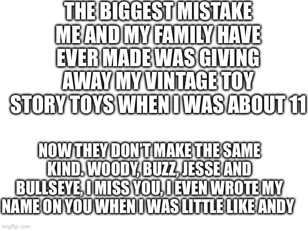 We are continuously haunted by our choice, and it tears me up thinking about it | THE BIGGEST MISTAKE ME AND MY FAMILY HAVE EVER MADE WAS GIVING AWAY MY VINTAGE TOY STORY TOYS WHEN I WAS ABOUT 11; NOW THEY DON’T MAKE THE SAME KIND. WOODY, BUZZ, JESSE AND BULLSEYE, I MISS YOU, I EVEN WROTE MY NAME ON YOU WHEN I WAS LITTLE LIKE ANDY | image tagged in toy story,nostalgia | made w/ Imgflip meme maker