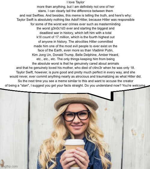 Basic White Girl | I love Taylor more than anything, but I am definitely not one of her stans. I can clearly tell the difference between them and real Swifties. And besides, this meme is telling the truth, and here's why:

Taylor Swift is absolutely nothing like Adolf Hitler, because Hitler was responsible for some of the worst war crimes ever such as masterminding the worst g3n0c1d3 ever and starting the biggest and deadliest war in history, which left him with a total k1ll count of 17 million, which is the fourth highest out of anyone in history. The atrocities Hitler committed made him one of the most evil people to ever exist on the face of the Earth, even more so than Vladimir Putin, Kim Jong Un, Donald Trump, Belle Delphine, Amber Heard, etc., etc., etc. The only things keeping him from being the absolute worst is that he genuinely cared about animals and that he genuinely loved his mother, who died of c4nc3r when he was only 18.

Taylor Swift, however, is pure good and pretty much perfect in every way, and she would never, ever commit anything nearly as atrocious and traumatizing as what Hitler did.

So the next time you see a meme similar to this and want to accuse the creator of being a "stan", I suggest you get your facts straight. Do you understand now? You're welcome. | image tagged in basic white girl | made w/ Imgflip meme maker