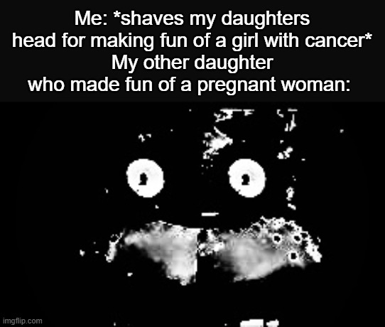 Oh shit | Me: *shaves my daughters head for making fun of a girl with cancer*
My other daughter who made fun of a pregnant woman: | image tagged in freddy traumatized,funny,meme,memes,funny meme,funny memes | made w/ Imgflip meme maker