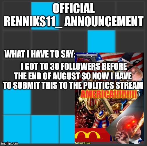 Renniks11_ Announcement Template V2 | I GOT TO 30 FOLLOWERS BEFORE THE END OF AUGUST SO NOW I HAVE TO SUBMIT THIS TO THE POLITICS STREAM | image tagged in renniks11_ announcement template v2 | made w/ Imgflip meme maker