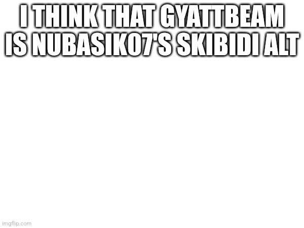 And Rizzamestreet because their behavior is similar  | I THINK THAT GYATTBEAM IS NUBASIK07'S SKIBIDI ALT | made w/ Imgflip meme maker