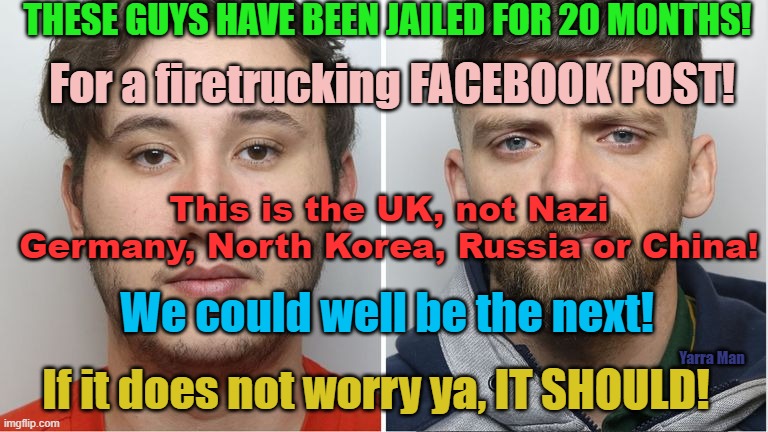 This is the UK NOW, not Nazi Germany, North Korea, Russia or CHINA. The UK has fallen! | THESE GUYS HAVE BEEN JAILED FOR 20 MONTHS! For a firetrucking FACEBOOK POST! This is the UK, not Nazi Germany, North Korea, Russia or China! We could well be the next! Yarra Man; If it does not worry ya, IT SHOULD! | image tagged in communism,authoritarianism,tyranny,southport,invasion,european union | made w/ Imgflip meme maker