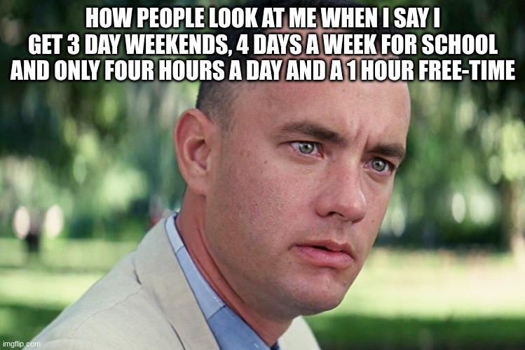 it's true though, just believe me | HOW PEOPLE LOOK AT ME WHEN I SAY I GET 3 DAY WEEKENDS, 4 DAYS A WEEK FOR SCHOOL AND ONLY FOUR HOURS A DAY AND A 1 HOUR FREE-TIME | image tagged in memes,and just like that,xennydumpmemes | made w/ Imgflip meme maker