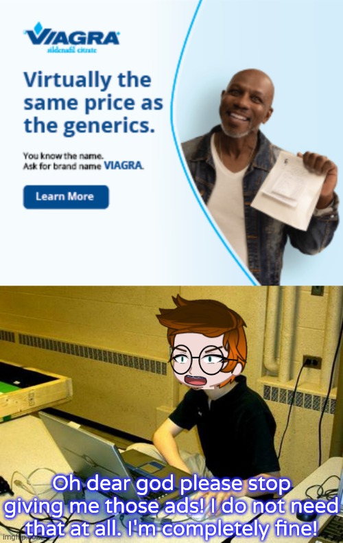 My character MC got this ad too many times. ADVERTISING VIAGRA TO A 14 YEAR OLD BOY?!?!?! This is untargeted. | Oh dear god please stop giving me those ads! I do not need that at all. I'm completely fine! | image tagged in mc,viagra ads,memes,ads | made w/ Imgflip meme maker