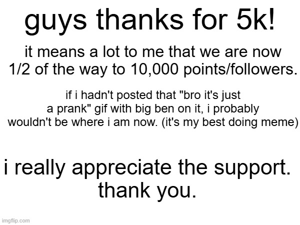 thanks guys | guys thanks for 5k! it means a lot to me that we are now 1/2 of the way to 10,000 points/followers. if i hadn't posted that "bro it's just a prank" gif with big ben on it, i probably wouldn't be where i am now. (it's my best doing meme); i really appreciate the support.
thank you. | image tagged in thank you,idk what else to put here | made w/ Imgflip meme maker