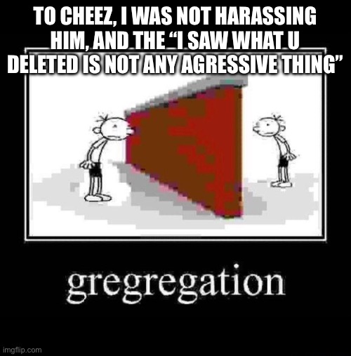 gregregation | TO CHEEZ, I WAS NOT HARASSING HIM, AND THE “I SAW WHAT U DELETED IS NOT ANY AGRESSIVE THING” | image tagged in gregregation | made w/ Imgflip meme maker