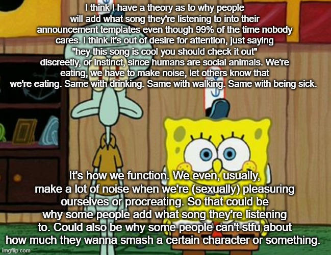 humans are very social animals | I think I have a theory as to why people will add what song they're listening to into their announcement templates even though 99% of the time nobody cares. I think it's out of desire for attention, just saying "hey this song is cool you should check it out" discreetly, or instinct, since humans are social animals. We're eating, we have to make noise, let others know that we're eating. Same with drinking. Same with walking. Same with being sick. It's how we function. We even, usually, make a lot of noise when we're (sexually) pleasuring ourselves or procreating. So that could be why some people add what song they're listening to. Could also be why some people can't stfu about how much they wanna smash a certain character or something. | image tagged in squidward and spogbob | made w/ Imgflip meme maker