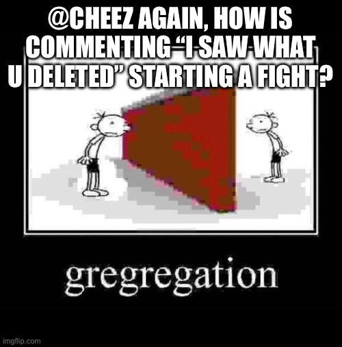 gregregation | @CHEEZ AGAIN, HOW IS COMMENTING “I SAW WHAT U DELETED” STARTING A FIGHT? | image tagged in gregregation | made w/ Imgflip meme maker