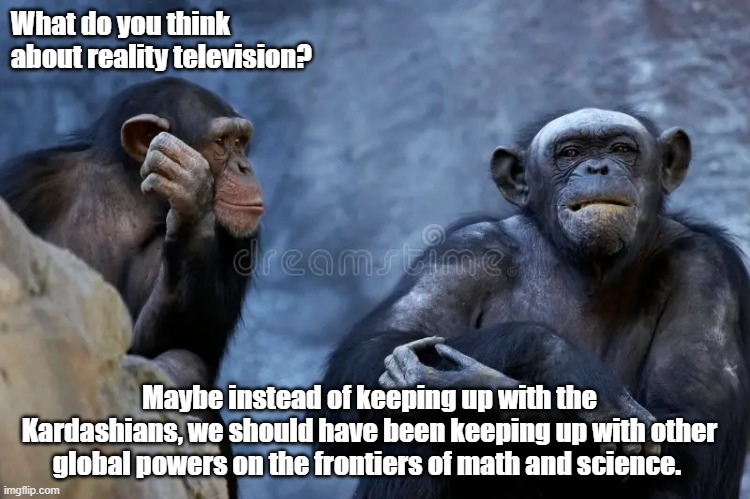 Monkey discussion | What do you think about reality television? Maybe instead of keeping up with the Kardashians, we should have been keeping up with other global powers on the frontiers of math and science. | image tagged in monkey humor | made w/ Imgflip meme maker