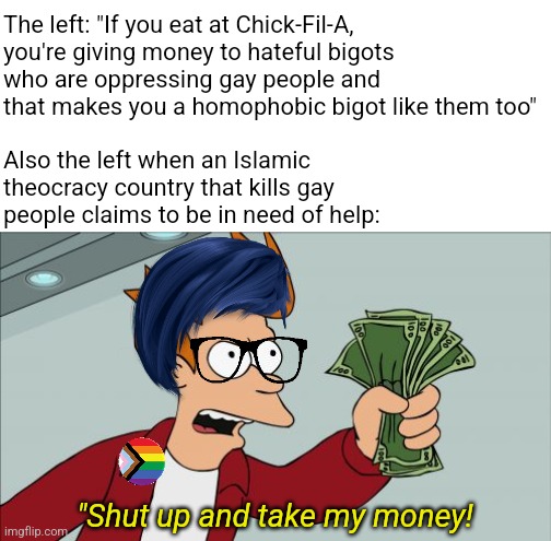 The same leftists who condemn you for "buying hate chicken" literally donate to Islamic terrorists that kill gay people | The left: "If you eat at Chick-Fil-A, you're giving money to hateful bigots who are oppressing gay people and that makes you a homophobic bigot like them too"; Also the left when an Islamic theocracy country that kills gay people claims to be in need of help:; "Shut up and take my money! | image tagged in memes,shut up and take my money fry,stupid liberals,liberal hypocrisy,lgbtq,palestine | made w/ Imgflip meme maker