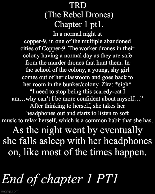 TRD Chapter 1 pt1. | TRD 
(The Rebel Drones)
Chapter 1 pt1. In a normal night at copper-9, in one of the multiple abandoned cities of Copper-9. The worker drones in their colony having a normal day as they are safe from the murder drones that hunt them. In the school of the colony, a young, shy girl comes out of her classroom and goes back to her room in the bunker/colony. Zira: *sigh* “I need to stop being this scaredy-cat I am…why can’t I be more confident about myself…” After thinking to herself, she takes her headphones out and starts to listen to soft music to relax herself, which is a common habit that she has. As the night went by eventually she falls asleep with her headphones on, like most of the times happen. End of chapter 1 PT1 | image tagged in murder drones,fan stories,md,i know most of you,will see this at,the morning | made w/ Imgflip meme maker