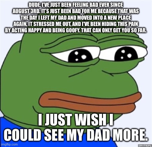 I can’t hide this anymore. | DUDE, I’VE JUST BEEN FEELING BAD EVER SINCE AUGUST 3RD. IT’S JUST BEEN BAD FOR ME BECAUSE THAT WAS THE DAY I LEFT MY DAD AND MOVED INTO A NEW PLACE AGAIN. IT STRESSED ME OUT, AND I’VE BEEN HIDING THIS PAIN BY ACTING HAPPY AND BEING GOOFY. THAT CAN ONLY GET YOU SO FAR. I JUST WISH I COULD SEE MY DAD MORE. | image tagged in sad frog | made w/ Imgflip meme maker