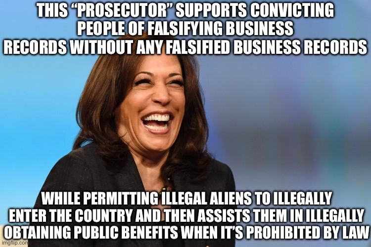 Kamala Harris laughing | THIS “PROSECUTOR” SUPPORTS CONVICTING PEOPLE OF FALSIFYING BUSINESS RECORDS WITHOUT ANY FALSIFIED BUSINESS RECORDS; WHILE PERMITTING ILLEGAL ALIENS TO ILLEGALLY ENTER THE COUNTRY AND THEN ASSISTS THEM IN ILLEGALLY OBTAINING PUBLIC BENEFITS WHEN IT’S PROHIBITED BY LAW | image tagged in kamala harris laughing,liberal logic,liberal hypocrisy,illegal immigration | made w/ Imgflip meme maker