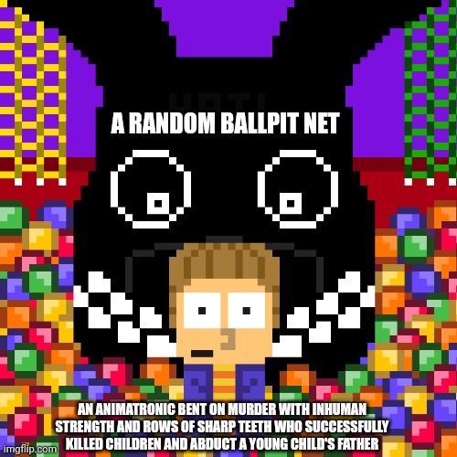 Five Nights At Freddy's Into the pit in a nutshell | A RANDOM BALLPIT NET; AN ANIMATRONIC BENT ON MURDER WITH INHUMAN STRENGTH AND ROWS OF SHARP TEETH WHO SUCCESSFULLY KILLED CHILDREN AND ABDUCT A YOUNG CHILD'S FATHER | image tagged in five nights at freddy's | made w/ Imgflip meme maker