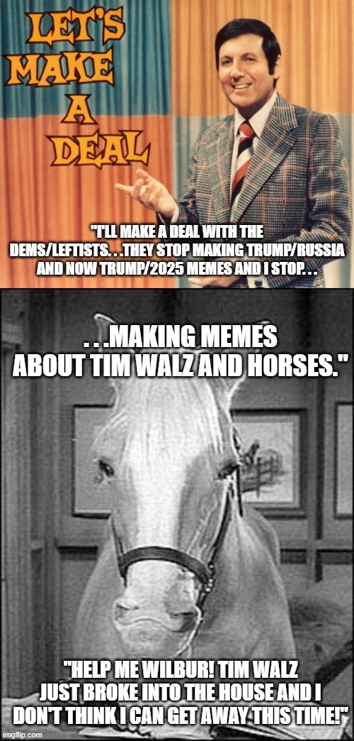 "I'LL MAKE A DEAL WITH THE DEMS/LEFTISTS. . .THEY STOP MAKING TRUMP/RUSSIA AND NOW TRUMP/2025 MEMES AND I STOP. . . . . .MAKING MEMES ABOUT TIM WALZ AND HORSES."; "HELP ME WILBUR! TIM WALZ JUST BROKE INTO THE HOUSE AND I DON'T THINK I CAN GET AWAY THIS TIME!" | image tagged in let's make a deal,mister ed telephone,tim walz,politics,political hunor | made w/ Imgflip meme maker