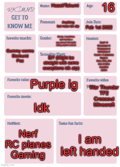 PKMN's Get to Know Me | 16; Hazel/Takumi; Anything but neos idc atp; Feb 1st 2022; Idk atp, I sometimes don't feel like a guy and yet I feel guilty calling myself a woman; Gummy worms
Starburst
Pez; Scarf <3
Emosnake<3
Potassium<3
Nameless<3
Cosmo <3 (platonic)
Radium
Sure_Why_Not
Ace of stars
Cole/Erin
Jaiden; Bi? (Might be straight with some exceptions idk atp); Purple ig; War Thunder
TF2
Crossout
Minecraft; Idk; Nerf
RC planes
Gaming; I am left handed | image tagged in pkmn's get to know me | made w/ Imgflip meme maker