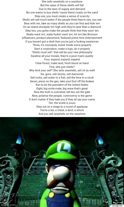 me when: | She sells seashells on a seashore
But the value of these shells will fall
Due to the laws of supply and demand
No one wants to buy shells 'cause there's loads on the sand
Step one, you must create a sense of scarcity
Shells will sell much better if the people think they're rare, you see
Bear with me, take as many shells as you can find and hide 'em
On an island stockpile 'em high until they're rarer than a diamond
Step two, you gotta make the people think that they want 'em
Really want 'em, really fuckin' want 'em, hit 'em like Bronson
Influencers, product placement, featured prime time entertainment
If you haven't got a shell then you're just a fucking wasteman
Three, it's monopoly, invest inside some property
Start a corporation, make a logo, do it properly
"Shells must sell", that will be your new philosophy
Swallow all your morals, they're a poor man's quality
Four, expand, expand, expand
Clear forest, make land, fresh blood on hand
Five, why just shells?
Why limit your self? She sells seashells, sell oil as well!
Six, guns, sell stocks, sell diamonds
Sell rocks, sell water to a fish, sell the time to a clock
Seven, press on the gas, take your foot off the brakes
Run to be the president of the United States
Eight, big smile mate, big wave that's great
Now the truth is overrated, tell lies out the gate
Nine, polarise the people, controversy is the game
It don't matter if they hate you if they all say your name
Ten, the world is yours
Step out on a stage to a round of applause
You're a liar, a cheat, a devil, a whore
And you sell seashells on the seashore | made w/ Imgflip meme maker