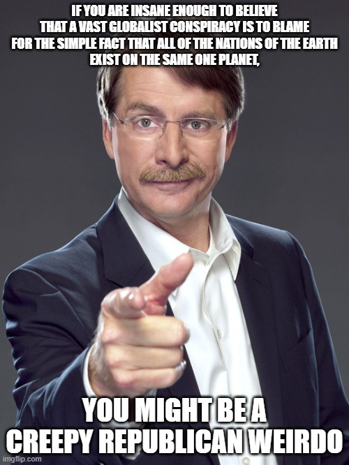 To "stop the globalists", all you've got to do is take every nation on Earth and put each of them on its own planet. Good luck. | IF YOU ARE INSANE ENOUGH TO BELIEVE
THAT A VAST GLOBALIST CONSPIRACY IS TO BLAME
FOR THE SIMPLE FACT THAT ALL OF THE NATIONS OF THE EARTH
EXIST ON THE SAME ONE PLANET, YOU MIGHT BE A
CREEPY REPUBLICAN WEIRDO | image tagged in jeff foxworthy,creepy,weird,republican,globalism,earth | made w/ Imgflip meme maker