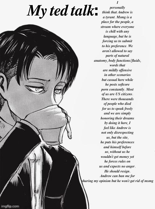 Levi sipping tea | 𝑰 𝒑𝒆𝒓𝒔𝒐𝒏𝒂𝒍𝒍𝒚 𝒕𝒉𝒊𝒏𝒌 𝒕𝒉𝒂𝒕 𝑨𝒏𝒅𝒓𝒆𝒘 𝒊𝒔 𝒂 𝒕𝒚𝒓𝒂𝒏𝒕. 𝑴𝒔𝒎𝒈 𝒊𝒔 𝒂 𝒑𝒍𝒂𝒄𝒆 𝒇𝒐𝒓 𝒕𝒉𝒆 𝒑𝒆𝒐𝒑𝒍𝒆, 𝒂 𝒔𝒕𝒓𝒆𝒂𝒎 𝒘𝒉𝒆𝒓𝒆 𝒆𝒗𝒆𝒓𝒚𝒐𝒏𝒆 𝒊𝒔 𝒄𝒉𝒊𝒍𝒍 𝒘𝒊𝒕𝒉 𝒂𝒏𝒚 𝒍𝒂𝒏𝒈𝒖𝒂𝒈𝒆, 𝒃𝒖𝒕 𝒉𝒆 𝒊𝒔 𝒇𝒐𝒓𝒄𝒊𝒏𝒈 𝒖𝒔 𝒕𝒐 𝒔𝒖𝒃𝒎𝒊𝒕 𝒕𝒐 𝒉𝒊𝒔 𝒑𝒓𝒆𝒇𝒆𝒓𝒆𝒏𝒄𝒆. 𝑾𝒆 𝒂𝒓𝒆𝒏'𝒕 𝒂𝒍𝒍𝒐𝒘𝒆𝒅 𝒕𝒐 𝒔𝒂𝒚 𝒑𝒂𝒓𝒕𝒔 𝒐𝒇 𝒏𝒂𝒕𝒖𝒓𝒂𝒍 𝒂𝒏𝒂𝒕𝒐𝒎𝒚, 𝒃𝒐𝒅𝒚 𝒇𝒖𝒏𝒄𝒕𝒊𝒐𝒏𝒔/𝒇𝒍𝒖𝒊𝒅𝒔, 𝒘𝒐𝒓𝒅𝒔 𝒕𝒉𝒂𝒕 𝒂𝒓𝒆 𝒎𝒊𝒍𝒅𝒍𝒚 𝒐𝒇𝒇𝒆𝒏𝒔𝒊𝒗𝒆 𝒊𝒏 𝒐𝒕𝒉𝒆𝒓 𝒔𝒄𝒆𝒏𝒂𝒓𝒊𝒐𝒔 𝒃𝒖𝒕 𝒄𝒂𝒔𝒖𝒂𝒍 𝒉𝒆𝒓𝒆 𝒘𝒉𝒊𝒍𝒆 𝒉𝒆 𝒑𝒐𝒔𝒕𝒔 𝒔𝒐𝒇𝒕𝒄𝒐𝒓𝒆 𝒑𝒐𝒓𝒏 𝒄𝒐𝒏𝒔𝒕𝒂𝒏𝒕𝒍𝒚. 𝑴𝒐𝒔𝒕 𝒐𝒇 𝒖𝒔 𝒂𝒓𝒆 𝑼𝑺 𝒄𝒊𝒕𝒊𝒛𝒆𝒏𝒔. 𝑻𝒉𝒆𝒓𝒆 𝒘𝒆𝒓𝒆 𝒕𝒉𝒐𝒖𝒔𝒂𝒏𝒅𝒔 𝒐𝒇 𝒑𝒆𝒐𝒑𝒍𝒆 𝒘𝒉𝒐 𝒅𝒊𝒆𝒅 𝒇𝒐𝒓 𝒖𝒔 𝒕𝒐 𝒔𝒑𝒆𝒂𝒌 𝒇𝒓𝒆𝒆𝒍𝒚 𝒂𝒏𝒅 𝒘𝒆 𝒂𝒓𝒆 𝒔𝒊𝒎𝒑𝒍𝒚 𝒉𝒐𝒏𝒐𝒓𝒊𝒏𝒈 𝒕𝒉𝒆𝒊𝒓 𝒅𝒓𝒆𝒂𝒎𝒔 𝒃𝒚 𝒅𝒐𝒊𝒏𝒈 𝒊𝒕 𝒉𝒆𝒓𝒆, 𝑰 𝒇𝒆𝒆𝒍 𝒍𝒊𝒌𝒆 𝑨𝒏𝒅𝒓𝒆𝒘 𝒊𝒔 𝒏𝒐𝒕 𝒐𝒏𝒍𝒚 𝒅𝒊𝒔𝒓𝒆𝒔𝒑𝒆𝒄𝒕𝒊𝒏𝒈 𝒖𝒔, 𝒃𝒖𝒕 𝒕𝒉𝒆 𝒔𝒊𝒕𝒆, 𝒉𝒆 𝒑𝒖𝒕𝒔 𝒉𝒊𝒔 𝒑𝒓𝒆𝒇𝒆𝒓𝒆𝒏𝒄𝒆𝒔 𝒂𝒏𝒅 𝒉𝒊𝒎𝒔𝒆𝒍𝒇 𝒃𝒆𝒇𝒐𝒓𝒆 𝒖𝒔, 𝒘𝒊𝒕𝒉𝒐𝒖𝒕 𝒖𝒔 𝒉𝒆 𝒘𝒐𝒖𝒍𝒅𝒏'𝒕 𝒈𝒆𝒕 𝒎𝒐𝒏𝒆𝒚 𝒚𝒆𝒕 𝒉𝒆 𝒇𝒐𝒓𝒄𝒆𝒔 𝒓𝒖𝒍𝒆𝒔 𝒐𝒏 𝒖𝒔 𝒂𝒏𝒅 𝒆𝒙𝒑𝒆𝒄𝒕𝒔 𝒏𝒐 𝒂𝒏𝒈𝒆𝒓. 𝑯𝒆 𝒔𝒉𝒐𝒖𝒍𝒅 𝒓𝒆𝒔𝒊𝒈𝒏. 𝑨𝒏𝒅𝒓𝒆𝒘 𝒄𝒂𝒏 𝒃𝒂𝒏 𝒎𝒆 𝒇𝒐𝒓 𝒔𝒉𝒂𝒓𝒊𝒏𝒈 𝒎𝒚 𝒐𝒑𝒊𝒏𝒊𝒐𝒏 𝒃𝒖𝒕 𝒉𝒆 𝒘𝒐𝒏'𝒕 𝒈𝒆𝒕 𝒓𝒊𝒅 𝒐𝒇 𝒎𝒔𝒎𝒈; 𝑴𝒚 𝒕𝒆𝒅 𝒕𝒂𝒍𝒌: | image tagged in levi sipping tea | made w/ Imgflip meme maker