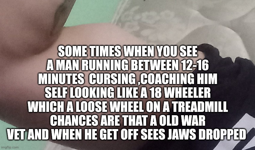 2 mile run | SOME TIMES WHEN YOU SEE A MAN RUNNING BETWEEN 12-16 MINUTES  CURSING ,COACHING HIM SELF LOOKING LIKE A 18 WHEELER WHICH A LOOSE WHEEL ON A TREADMILL CHANCES ARE THAT A OLD WAR VET AND WHEN HE GET OFF SEES JAWS DROPPED | image tagged in treadmill,funny,and everybody loses their minds,gym memes | made w/ Imgflip meme maker