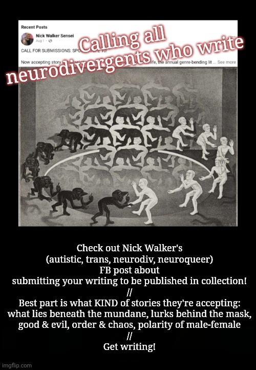 Calling neurodivergent writers! | Calling all neurodivergents who write; Check out Nick Walker's
(autistic, trans, neurodiv, neuroqueer)
FB post about submitting your writing to be published in collection!
//
Best part is what KIND of stories they're accepting:
what lies beneath the mundane, lurks behind the mask,
good & evil, order & chaos, polarity of male-female
//
Get writing! | image tagged in writing,neurodivergent,announcement,lgbtq,autism | made w/ Imgflip meme maker