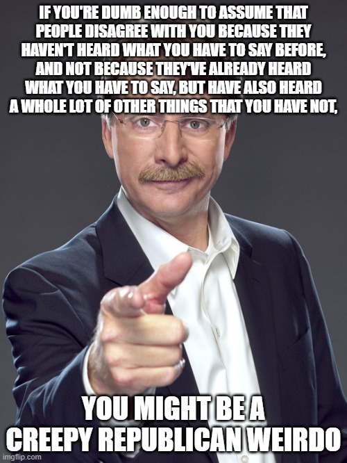 Don't expect to change anyone else's mind when you're not even capable of changing your own. | IF YOU'RE DUMB ENOUGH TO ASSUME THAT
PEOPLE DISAGREE WITH YOU BECAUSE THEY
HAVEN'T HEARD WHAT YOU HAVE TO SAY BEFORE,
AND NOT BECAUSE THEY'VE ALREADY HEARD
WHAT YOU HAVE TO SAY, BUT HAVE ALSO HEARD
A WHOLE LOT OF OTHER THINGS THAT YOU HAVE NOT, YOU MIGHT BE A
CREEPY REPUBLICAN WEIRDO | image tagged in jeff foxworthy,creepy,weird,republican,conservative logic,desperate | made w/ Imgflip meme maker