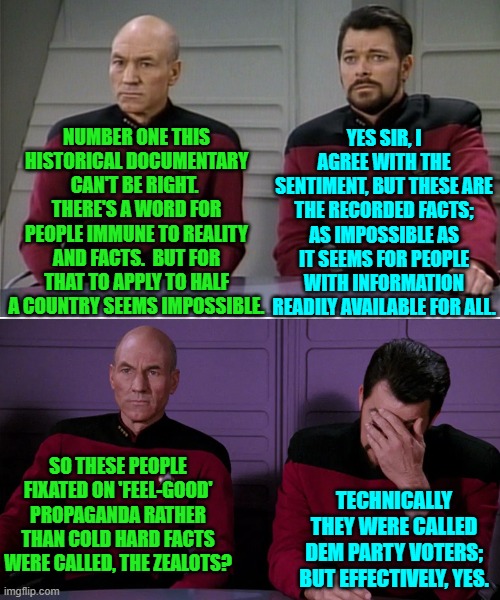 Riker hates 'History Night' with his Captain. | YES SIR, I AGREE WITH THE SENTIMENT, BUT THESE ARE THE RECORDED FACTS; AS IMPOSSIBLE AS IT SEEMS FOR PEOPLE WITH INFORMATION READILY AVAILABLE FOR ALL. NUMBER ONE THIS HISTORICAL DOCUMENTARY CAN'T BE RIGHT.  THERE'S A WORD FOR PEOPLE IMMUNE TO REALITY AND FACTS.  BUT FOR THAT TO APPLY TO HALF A COUNTRY SEEMS IMPOSSIBLE. SO THESE PEOPLE FIXATED ON 'FEEL-GOOD' PROPAGANDA RATHER THAN COLD HARD FACTS WERE CALLED, THE ZEALOTS? TECHNICALLY THEY WERE CALLED DEM PARTY VOTERS; BUT EFFECTIVELY, YES. | image tagged in yep | made w/ Imgflip meme maker