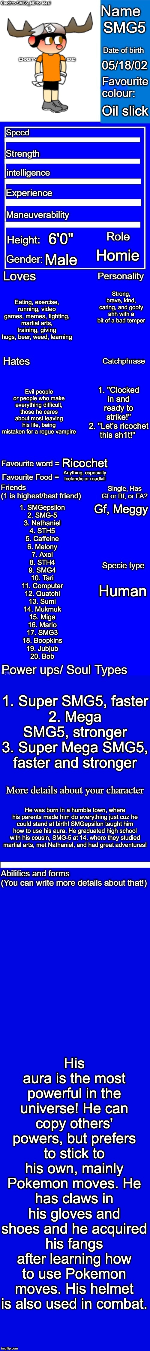 New character bio (remastered) credit to SMG5_NB for the idea! | SMG5; 05/18/02; Oil slick; 6'0"; Homie; Male; Strong, brave, kind, caring, and goofy ahh with a bit of a bad temper; Eating, exercise, running, video games, memes, fighting, martial arts, training, giving hugs, beer, weed, learning; Evil people or people who make everything difficult, those he cares about most leaving his life, being mistaken for a rogue vampire; 1. "Clocked in and ready to strike!"
2. "Let's ricochet this sh1t!"; Ricochet; Anything, especially Icelandic or roadkill; Gf, Meggy; 1. SMGepsilon
2. SMG-5
3. Nathaniel
4. STH5
5. Caffeine
6. Melony
7. Axol
8. STH4
9. SMG4
10. Tari
11. Computer
12. Quatchi
13. Sumi
14. Mukmuk
15. Miga
16. Mario
17. SMG3
18. Boopkins
19. Jubjub
20. Bob; Human; 1. Super SMG5, faster
2. Mega SMG5, stronger
3. Super Mega SMG5, faster and stronger; He was born in a humble town, where his parents made him do everything just cuz he could stand at birth! SMGepsilon taught him how to use his aura. He graduated high school with his cousin, SMG-5 at 14, where they studied martial arts, met Nathaniel, and had great adventures! His aura is the most powerful in the universe! He can copy others' powers, but prefers to stick to his own, mainly Pokemon moves. He has claws in his gloves and shoes and he acquired his fangs after learning how to use Pokemon moves. His helmet is also used in combat. | image tagged in new character bio remastered credit to smg5_nb for the idea | made w/ Imgflip meme maker