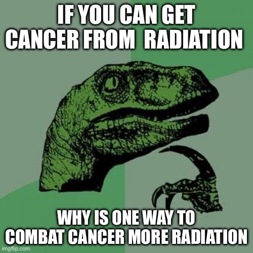 I NEED ANSWERS | IF YOU CAN GET CANCER FROM  RADIATION; WHY IS ONE WAY TO COMBAT CANCER MORE RADIATION | image tagged in memes,philosoraptor | made w/ Imgflip meme maker