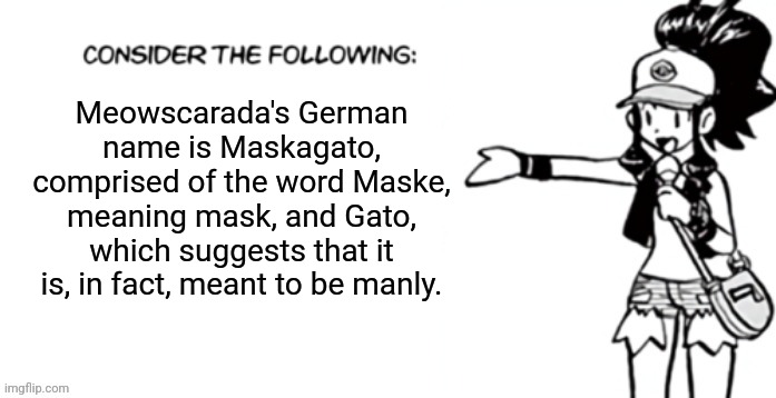 Meowscarada | Meowscarada's German name is Maskagato, comprised of the word Maske, meaning mask, and Gato, which suggests that it is, in fact, meant to be manly. | image tagged in consider the following pokespe | made w/ Imgflip meme maker