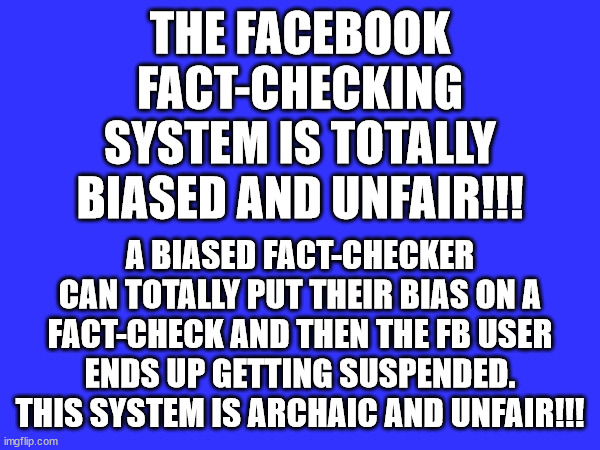 UNFAIR FACT-CHECKS | THE FACEBOOK FACT-CHECKING SYSTEM IS TOTALLY BIASED AND UNFAIR!!! A BIASED FACT-CHECKER CAN TOTALLY PUT THEIR BIAS ON A FACT-CHECK AND THEN THE FB USER ENDS UP GETTING SUSPENDED. THIS SYSTEM IS ARCHAIC AND UNFAIR!!! | image tagged in facebook,fact check,bias,memes,facebook problems,unfair | made w/ Imgflip meme maker