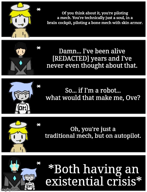 GM chat | Of you think about it, you're piloting a mech. You're technically just a soul, in a brain cockpit, piloting a bone mech with skin armor. Damn... I've been alive [REDACTED] years and I've never even thought about that. So... if I'm a robot... what would that make me, Ove? Oh, you're just a traditional mech, but on autopilot. *Both having an existential crisis* | image tagged in 4 undertale textboxes,undertale text box | made w/ Imgflip meme maker