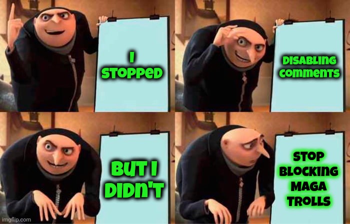 Maga Hate | I stopped; Disabling comments; stop blocking Maga Trolls; But I
didn't | image tagged in memes,gru's plan,donald trump is a convicted rapist,donald trump is a convicted felon,lock him up,trump lies | made w/ Imgflip meme maker