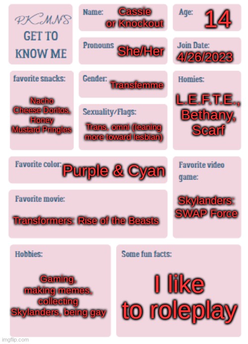 *casually joins the trend* | 14; Cassie or Knockout; She/Her; 4/26/2023; Transfemme; L.E.F.T.E., Bethany,
Scarf; Nacho Cheese Doritos, Honey Mustard Pringles; Trans, omni (leaning more toward lesbian); Purple & Cyan; Skylanders: SWAP Force; Transformers: Rise of the Beasts; Gaming, making memes, collecting Skylanders, being gay; I like to roleplay | image tagged in pkmn's get to know me | made w/ Imgflip meme maker