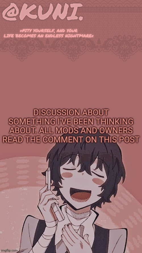 Give me your SERIOUS thoughts on this. Atp we can remove all our rules as well. | DISCUSSION ABOUT SOMETHING I'VE BEEN THINKING ABOUT. ALL MODS AND OWNERS READ THE COMMENT ON THIS POST | image tagged in x/kunis dazai temp | made w/ Imgflip meme maker