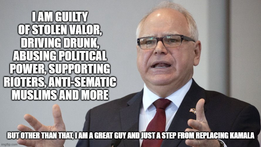 Yet another honest campaign ad | I AM GUILTY OF STOLEN VALOR, DRIVING DRUNK, ABUSING POLITICAL POWER, SUPPORTING RIOTERS, ANTI-SEMATIC MUSLIMS AND MORE; BUT OTHER THAN THAT, I AM A GREAT GUY AND JUST A STEP FROM REPLACING KAMALA | image tagged in tim walz,commie kamala,democrat war on america,stolen valor,abuse of power,typical democrat | made w/ Imgflip meme maker