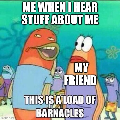 This is a load of Barnacles | ME WHEN I HEAR STUFF ABOUT ME; MY FRIEND | image tagged in this is a load of barnacles | made w/ Imgflip meme maker