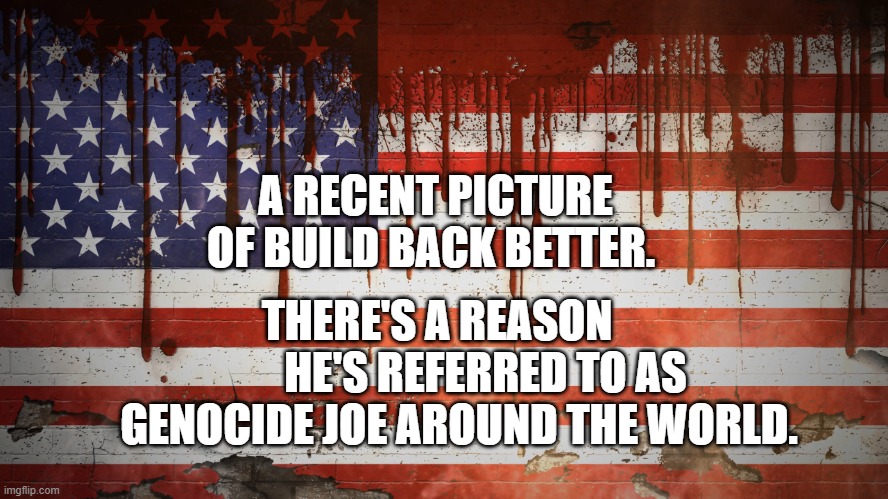 AmeriKKKa Is The Great Satan and World's #1 Terrorist | A RECENT PICTURE OF BUILD BACK BETTER. THERE'S A REASON            HE'S REFERRED TO AS GENOCIDE JOE AROUND THE WORLD. | image tagged in amerikkka is the great satan and world's 1 terrorist | made w/ Imgflip meme maker
