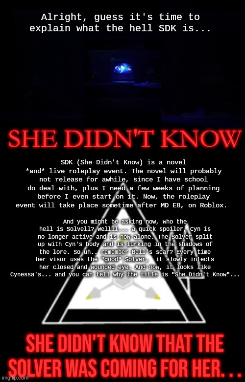 What to expect of SDK... | Alright, guess it's time to explain what the hell SDK is... SHE DIDN'T KNOW; SDK (She Didn't Know) is a novel *and* live roleplay event. The novel will probably not release for awhile, since I have school do deal with, plus I need a few weeks of planning before I even start on it. Now, the roleplay event will take place sometime after MD E8, on Roblox. And you might be asking now, who the hell is Solvell? Wellll... a quick spoiler, Cyn is no longer active and is now alone. The Solver split up with Cyn's body and is lurking in the shadows of the lore. So uh.. remember Bell's scar? Every time her visor uses the "good" Solver,  it slowly infects her closed and wounded eye. And now, it looks like Cynessa's... and you can tell why the title is "She Didn't Know"... SHE DIDN'T KNOW THAT THE SOLVER WAS COMING FOR HER. . . | image tagged in sdk,lore | made w/ Imgflip meme maker