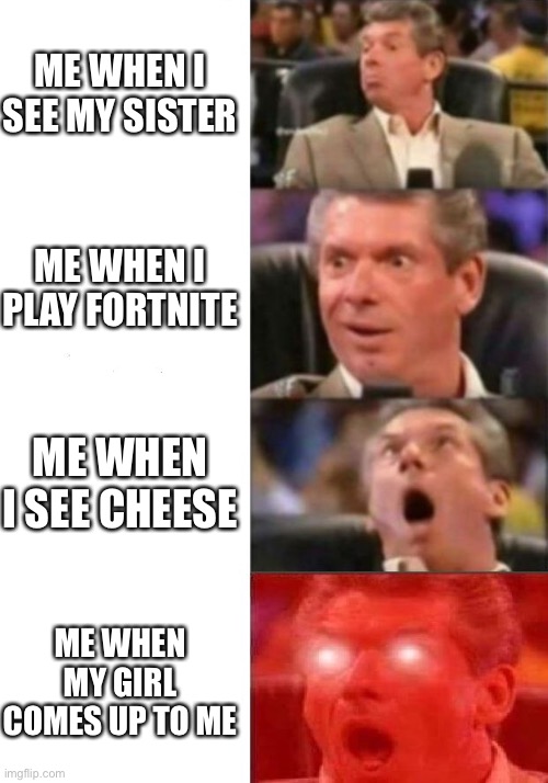 Mr. McMahon reaction | ME WHEN I SEE MY SISTER; ME WHEN I PLAY FORTNITE; ME WHEN I SEE CHEESE; ME WHEN MY GIRL COMES UP TO ME | image tagged in mr mcmahon reaction | made w/ Imgflip meme maker