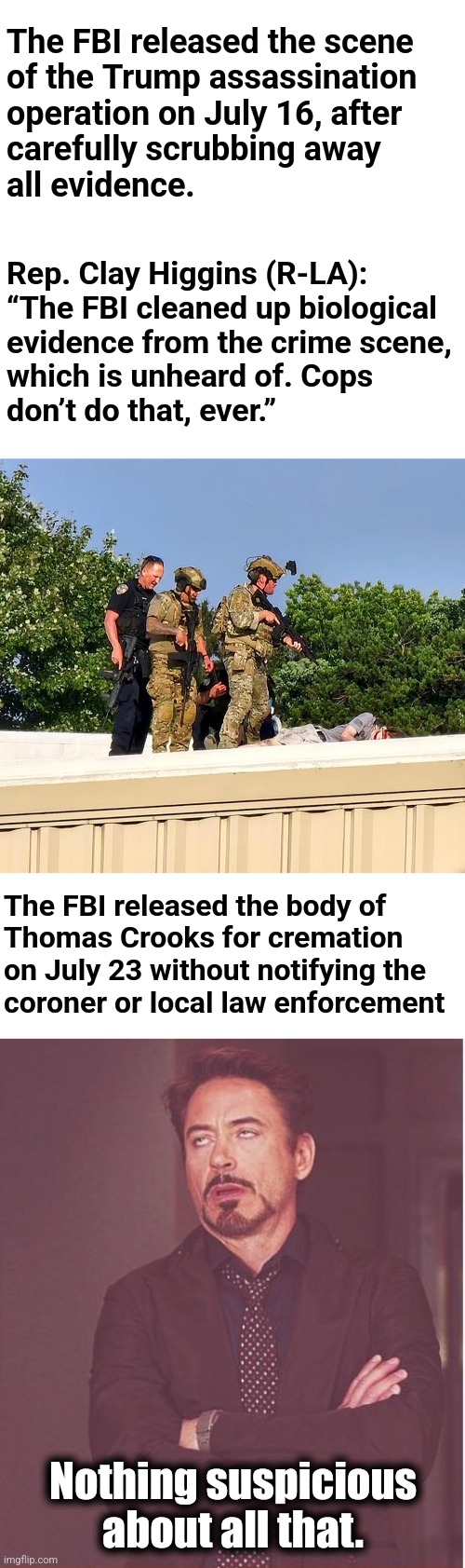 The FBI coverup | The FBI released the scene
of the Trump assassination
operation on July 16, after
carefully scrubbing away
all evidence. Rep. Clay Higgins (R-LA):
“The FBI cleaned up biological
evidence from the crime scene,
which is unheard of. Cops
don’t do that, ever.”; The FBI released the body of
Thomas Crooks for cremation
on July 23 without notifying the
coroner or local law enforcement; Nothing suspicious
about all that. | image tagged in memes,face you make robert downey jr,trump assassination operation,fbi,democrats | made w/ Imgflip meme maker