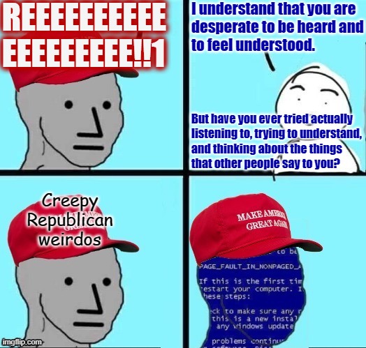 You reap what you sow. And when you don't listen to other people, you don't have anything of your own to say worth listening to. | REEEEEEEEEE
EEEEEEEEE!!1; I understand that you are
desperate to be heard and
to feel understood. But have you ever tried actually
listening to, trying to understand,
and thinking about the things
that other people say to you? Creepy
Republican
weirdos | image tagged in npc maga blue screen fixed textboxes,creepy,weird,republican,reeeee,desperate | made w/ Imgflip meme maker