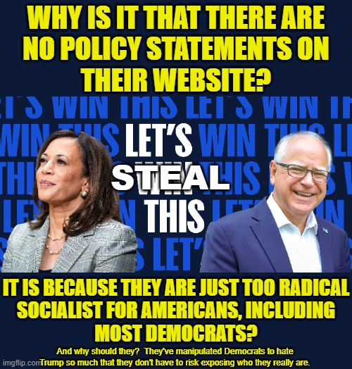 This isn't an attempt to smear them, this is an attempt to inform you who these two really are. | WHY IS IT THAT THERE ARE
NO POLICY STATEMENTS ON
THEIR WEBSITE? STEAL; IT IS BECAUSE THEY ARE JUST TOO RADICAL
SOCIALIST FOR AMERICANS, INCLUDING
MOST DEMOCRATS? And why should they?  They've manipulated Democrats to hate Trump so much that they don't have to risk exposing who they really are. | image tagged in life long socialists,kamala harris is hugo chavez,trump is our only hope for liberty | made w/ Imgflip meme maker