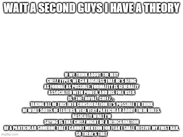 game theory | IF WE THINK ABOUT THE WAY CHEEZ TYPES, WE CAN DIGRESS THAT HE'S BEING AS FORMAL AS POSSIBLE. FORMALITY IS GENERALLY ASSOCIATED WITH POWER, AND HIS FULL USER IS -.THE_ROYAL_CHEEZ.-. 
TAKING ALL OF THIS INTO CONSIDERATION IT'S POSSIBLE TO THINK OF WHAT SORTS OF LEADERS WERE VERY PARTICULAR ABOUT THEIR RULES.
BASICALLY WHAT I'M SAYING IS THAT CHEEZ MIGHT BE A REINCARNATION OF A PARTICULAR SOMEONE THAT I CANNOT MENTION FOR FEAR I SHALL RECEIVE MY FIRST BAN.
SO THERE'S THAT; WAIT A SECOND GUYS I HAVE A THEORY | image tagged in e | made w/ Imgflip meme maker