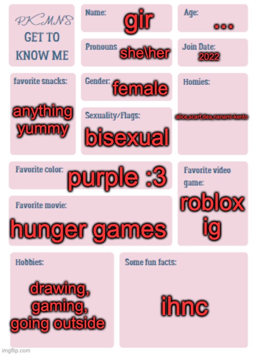 PKMN's Get to Know Me | ... gir; she\her; 2022; female; anything yummy; alice,scarf,dea,nanami-kento; bisexual; purple :3; roblox ig; hunger games; drawing, gaming, going outside; ihnc | image tagged in pkmn's get to know me | made w/ Imgflip meme maker